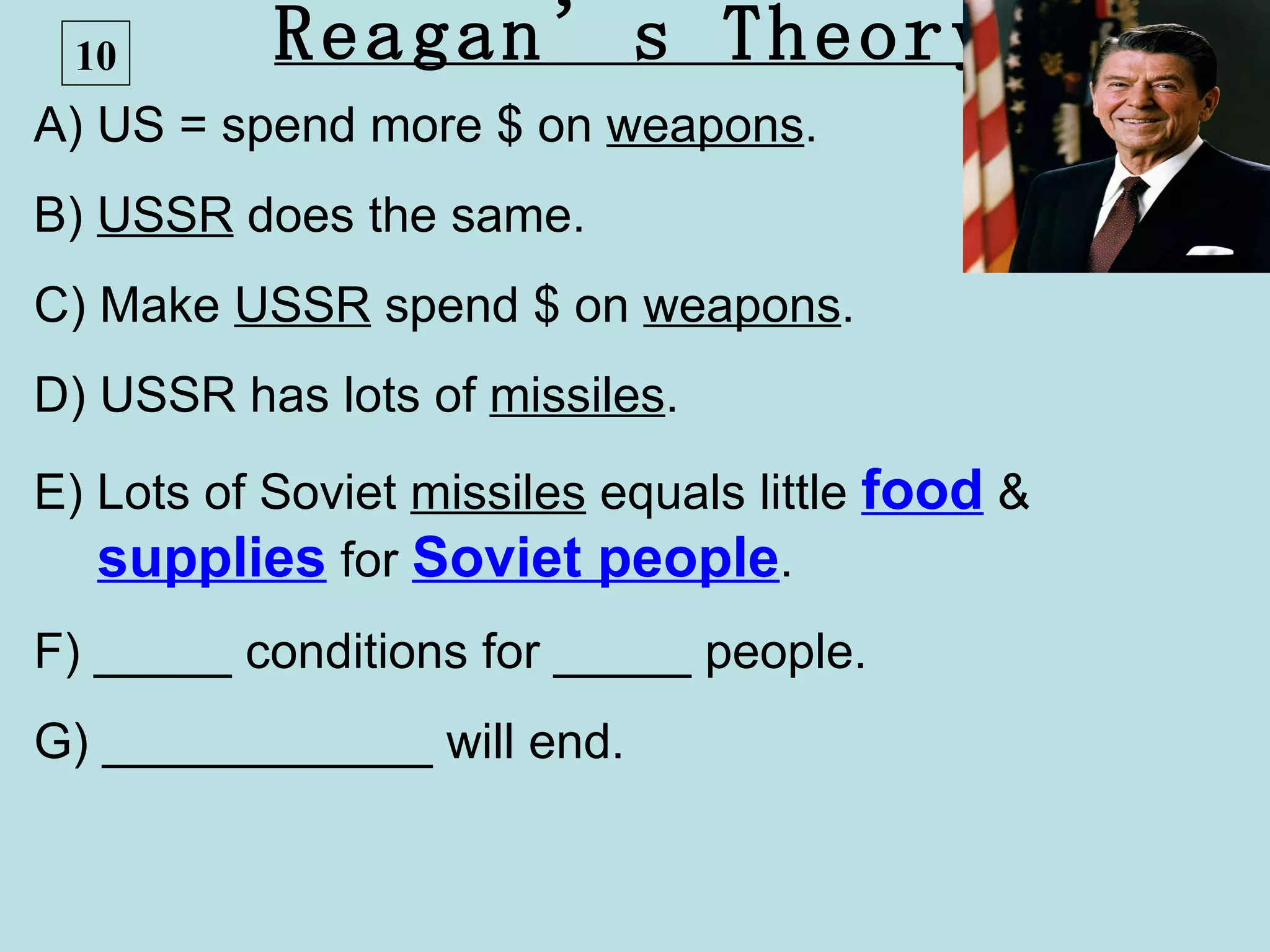10        Reagan’s Theory
A) US = spend more $ on weapons.
B) USSR does the same.
C) Make USSR spend $ on weapons.
D) USSR has lots of missiles.
E) Lots of Soviet missiles equals little food &
   supplies for Soviet people.
F) _____ conditions for _____ people.
G) ____________ will end.
 