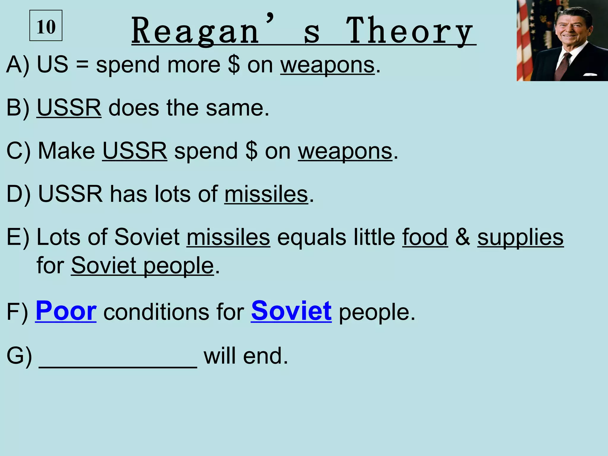 10        Reagan’s Theory
A) US = spend more $ on weapons.
B) USSR does the same.
C) Make USSR spend $ on weapons.
D) USSR has lots of missiles.
E) Lots of Soviet missiles equals little food & supplies
   for Soviet people.
F) Poor conditions for Soviet people.
G) ____________ will end.
 