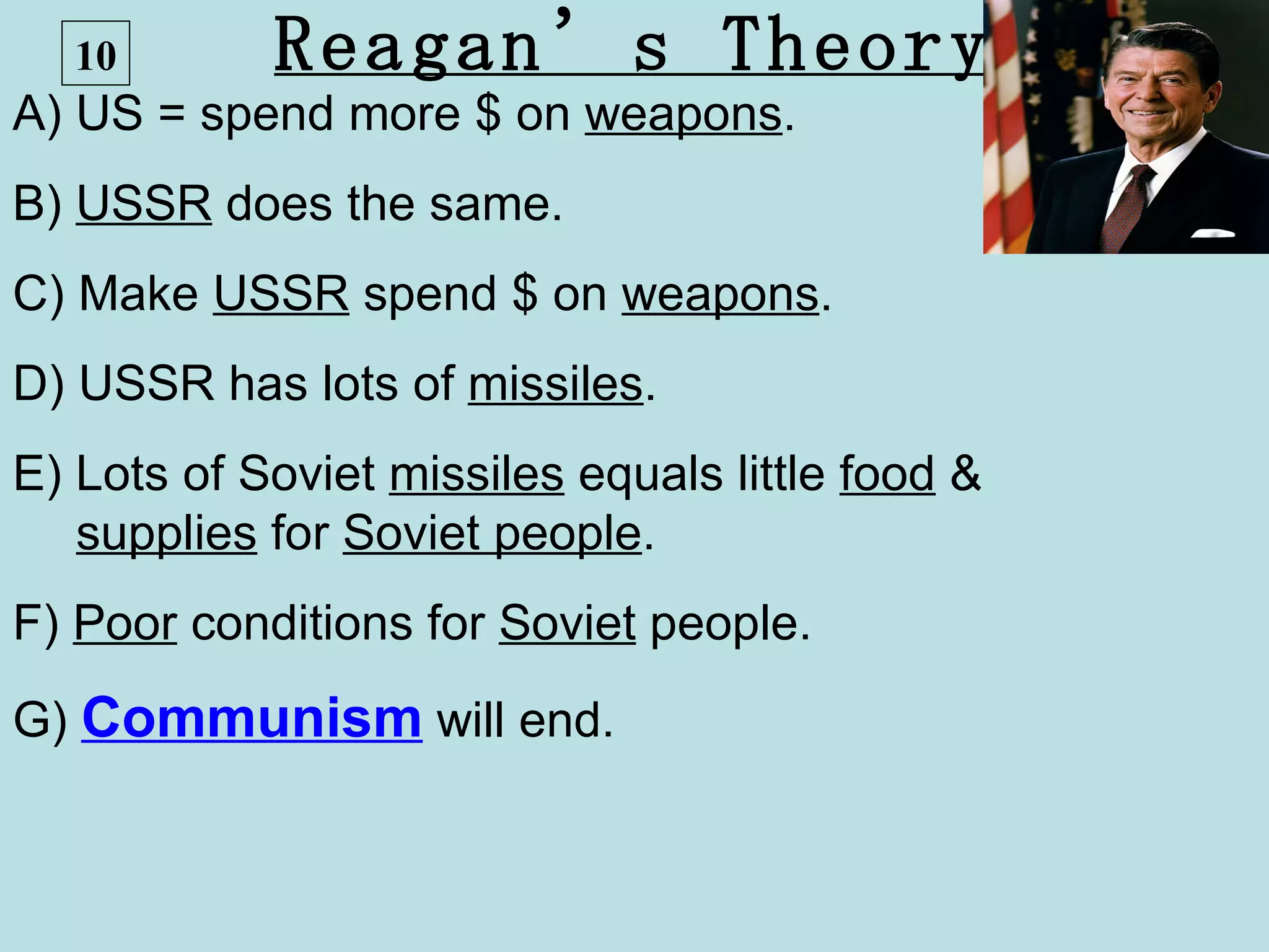 10       Reagan’s Theory
A) US = spend more $ on weapons.
B) USSR does the same.
C) Make USSR spend $ on weapons.
D) USSR has lots of missiles.
E) Lots of Soviet missiles equals little food &
   supplies for Soviet people.
F) Poor conditions for Soviet people.
G) Communism will end.
 