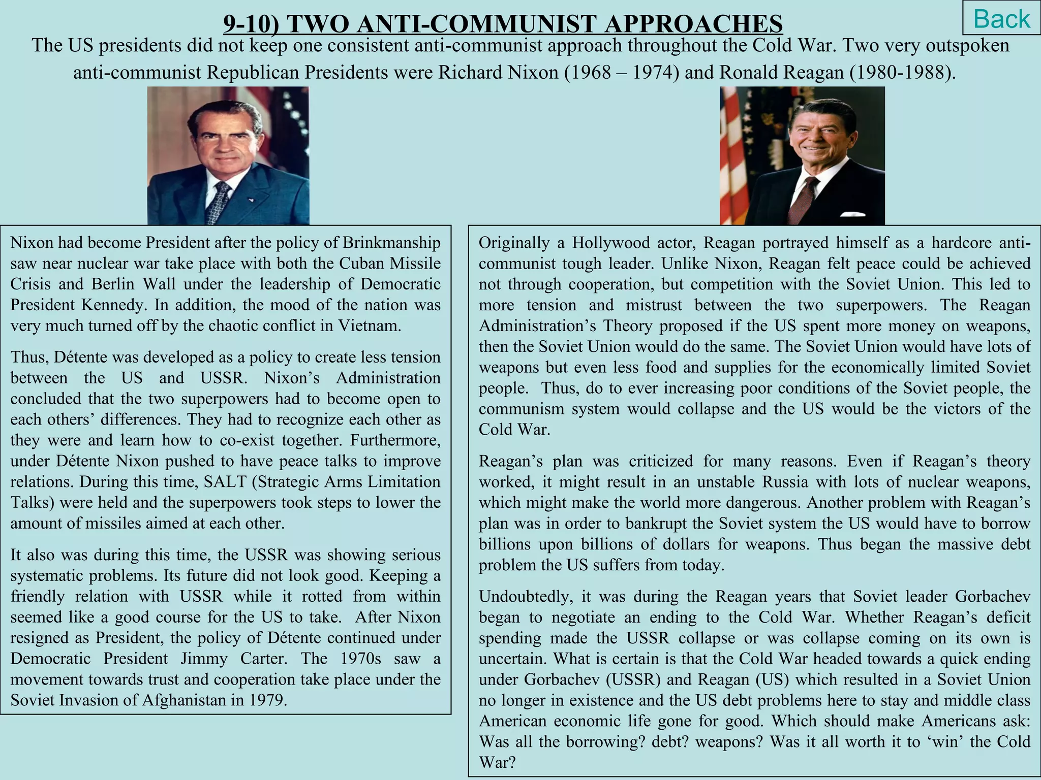 9-10) TWO ANTI-COMMUNIST APPROACHES                                                                    Back
   The US presidents did not keep one consistent anti-communist approach throughout the Cold War. Two very outspoken
       anti-communist Republican Presidents were Richard Nixon (1968 – 1974) and Ronald Reagan (1980-1988).




Nixon had become President after the policy of Brinkmanship      Originally a Hollywood actor, Reagan portrayed himself as a hardcore anti-
saw near nuclear war take place with both the Cuban Missile      communist tough leader. Unlike Nixon, Reagan felt peace could be achieved
Crisis and Berlin Wall under the leadership of Democratic        not through cooperation, but competition with the Soviet Union. This led to
President Kennedy. In addition, the mood of the nation was       more tension and mistrust between the two superpowers. The Reagan
very much turned off by the chaotic conflict in Vietnam.         Administration’s Theory proposed if the US spent more money on weapons,
                                                                 then the Soviet Union would do the same. The Soviet Union would have lots of
Thus, Détente was developed as a policy to create less tension
                                                                 weapons but even less food and supplies for the economically limited Soviet
between the US and USSR. Nixon’s Administration
                                                                 people. Thus, do to ever increasing poor conditions of the Soviet people, the
concluded that the two superpowers had to become open to
                                                                 communism system would collapse and the US would be the victors of the
each others’ differences. They had to recognize each other as
                                                                 Cold War.
they were and learn how to co-exist together. Furthermore,
under Détente Nixon pushed to have peace talks to improve        Reagan’s plan was criticized for many reasons. Even if Reagan’s theory
relations. During this time, SALT (Strategic Arms Limitation     worked, it might result in an unstable Russia with lots of nuclear weapons,
Talks) were held and the superpowers took steps to lower the     which might make the world more dangerous. Another problem with Reagan’s
amount of missiles aimed at each other.                          plan was in order to bankrupt the Soviet system the US would have to borrow
                                                                 billions upon billions of dollars for weapons. Thus began the massive debt
It also was during this time, the USSR was showing serious
                                                                 problem the US suffers from today.
systematic problems. Its future did not look good. Keeping a
friendly relation with USSR while it rotted from within          Undoubtedly, it was during the Reagan years that Soviet leader Gorbachev
seemed like a good course for the US to take. After Nixon        began to negotiate an ending to the Cold War. Whether Reagan’s deficit
resigned as President, the policy of Détente continued under     spending made the USSR collapse or was collapse coming on its own is
Democratic President Jimmy Carter. The 1970s saw a               uncertain. What is certain is that the Cold War headed towards a quick ending
movement towards trust and cooperation take place under the      under Gorbachev (USSR) and Reagan (US) which resulted in a Soviet Union
Soviet Invasion of Afghanistan in 1979.                          no longer in existence and the US debt problems here to stay and middle class
                                                                 American economic life gone for good. Which should make Americans ask:
                                                                 Was all the borrowing? debt? weapons? Was it all worth it to ‘win’ the Cold
                                                                 War?
 