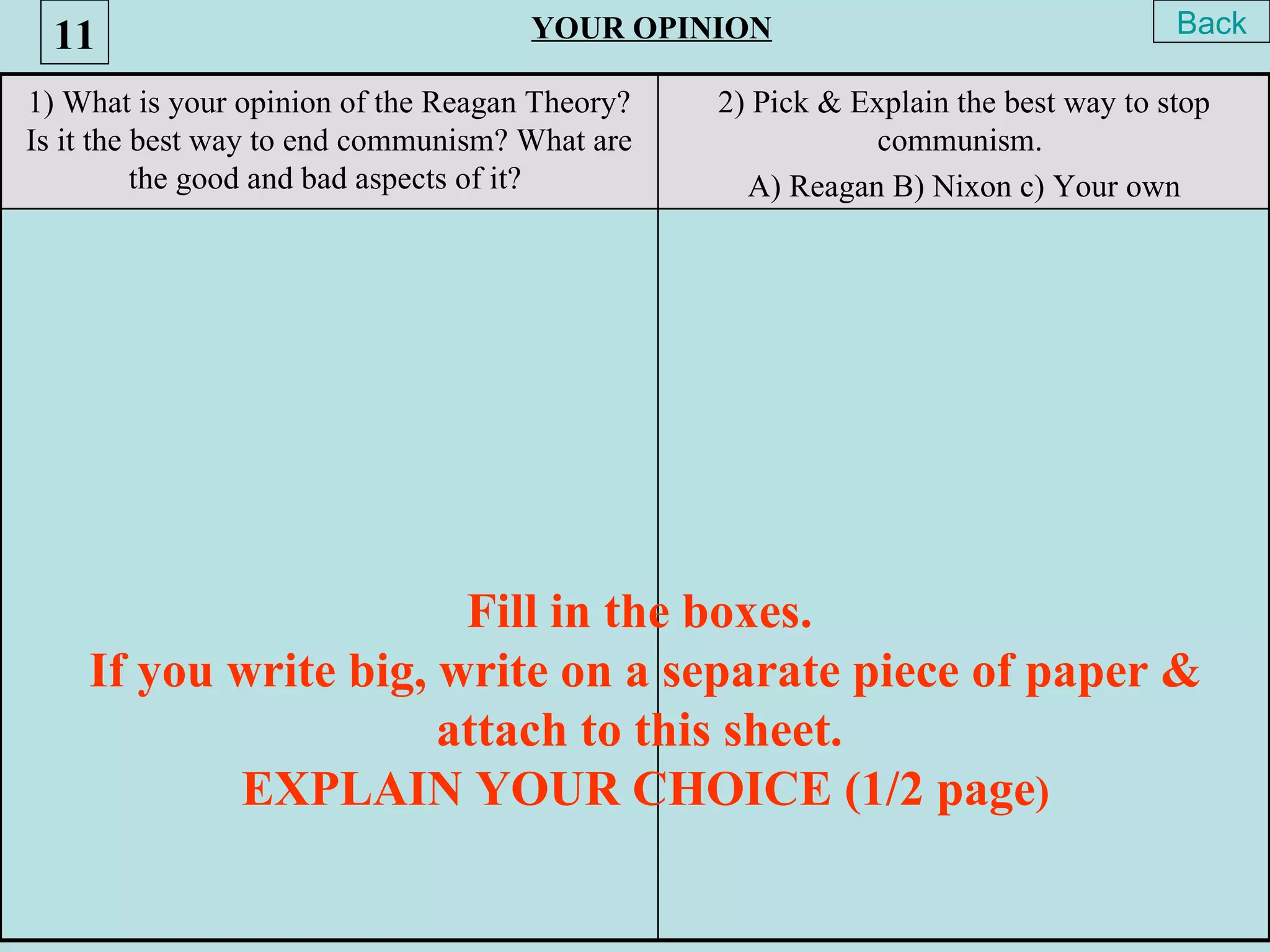 11                                 YOUR OPINION                                  Back

1) What is your opinion of the Reagan Theory?   2) Pick & Explain the best way to stop
Is it the best way to end communism? What are              communism.
          the good and bad aspects of it?         A) Reagan B) Nixon c) Your own




                       Fill in the boxes.
    If you write big, write on a separate piece of paper &
                      attach to this sheet.
           EXPLAIN YOUR CHOICE (1/2 page)
 