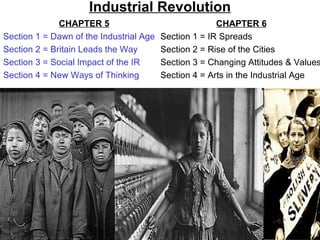 Industrial Revolution
              CHAPTER 5                                CHAPTER 6
Section 1 = Dawn of the Industrial Age   Section 1 = IR Spreads
Section 2 = Britain Leads the Way        Section 2 = Rise of the Cities
Section 3 = Social Impact of the IR      Section 3 = Changing Attitudes & Values
Section 4 = New Ways of Thinking         Section 4 = Arts in the Industrial Age
 