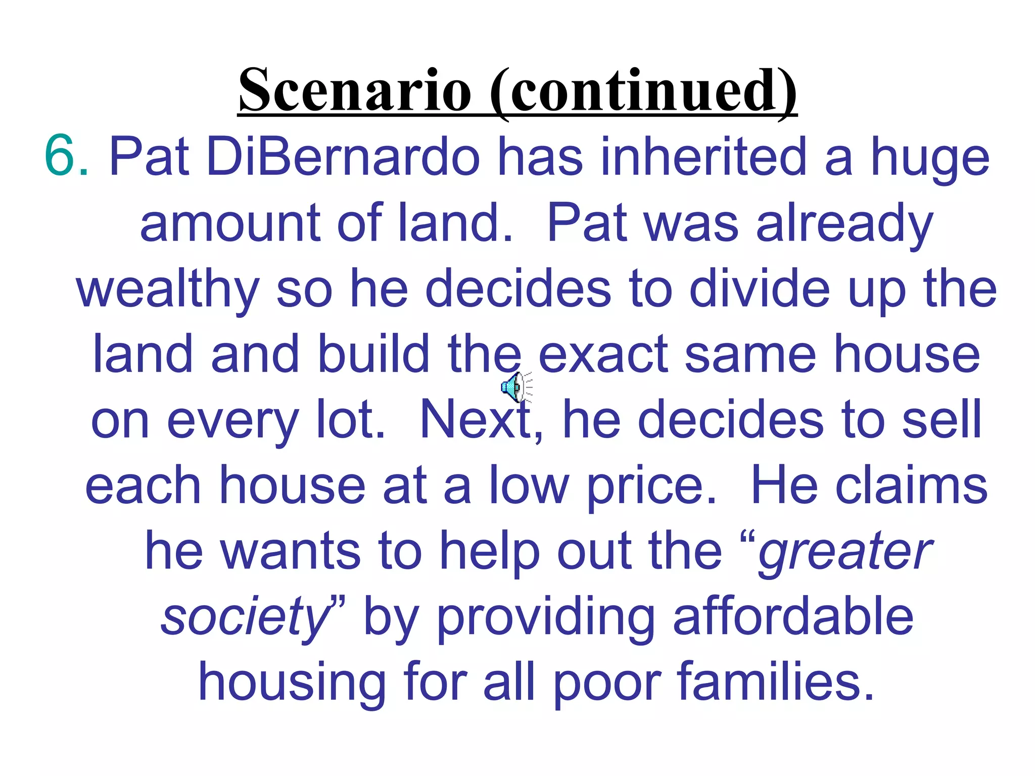 Scenario (continued)
6. Pat DiBernardo has inherited a huge
    amount of land. Pat was already
 wealthy so he decides to divide up the
  land and build the exact same house
  on every lot. Next, he decides to sell
  each house at a low price. He claims
    he wants to help out the “greater
     society” by providing affordable
      housing for all poor families.
 