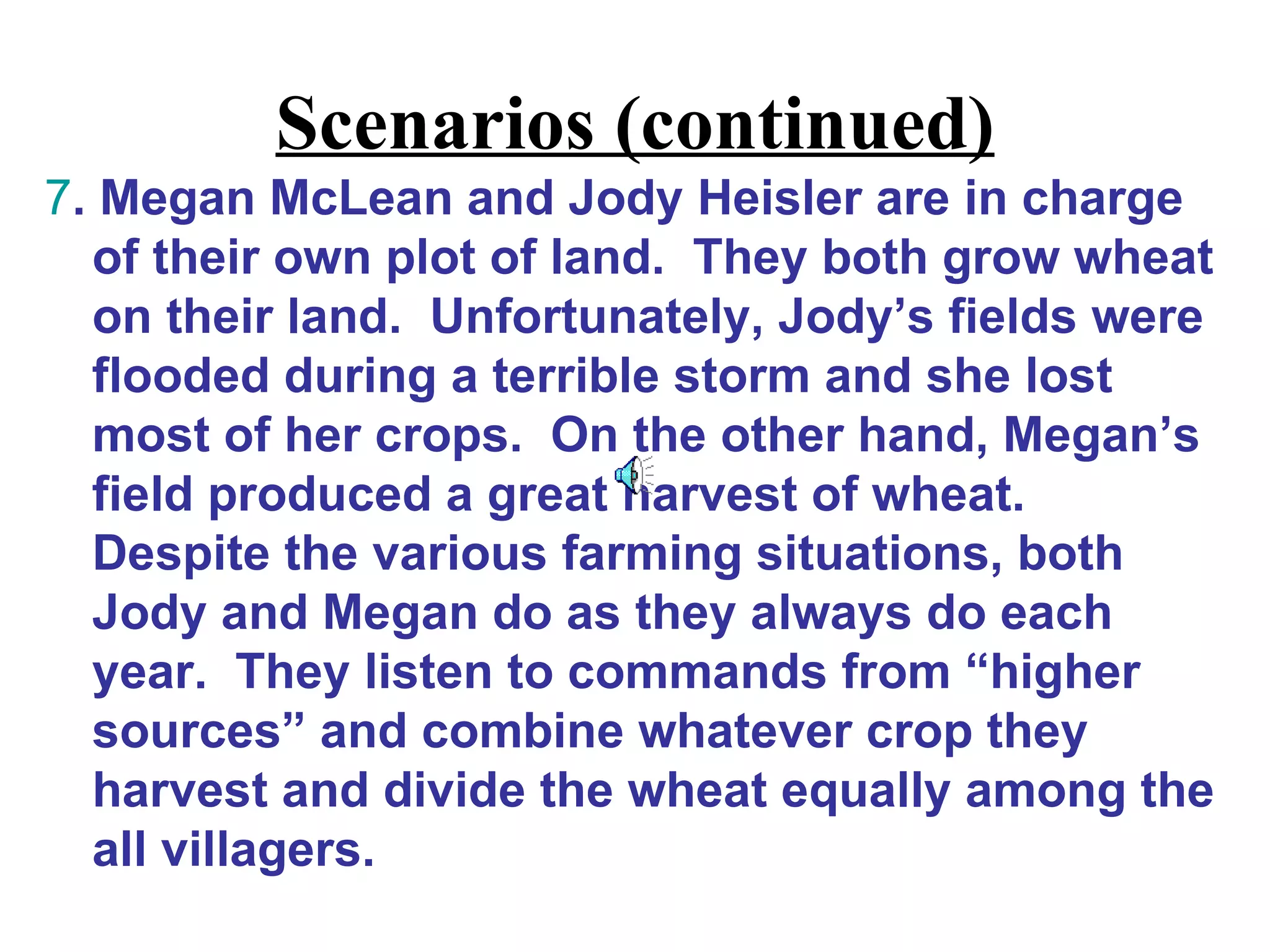 Scenarios (continued)
7. Megan McLean and Jody Heisler are in charge
  of their own plot of land. They both grow wheat
  on their land. Unfortunately, Jody’s fields were
  flooded during a terrible storm and she lost
  most of her crops. On the other hand, Megan’s
  field produced a great harvest of wheat.
  Despite the various farming situations, both
  Jody and Megan do as they always do each
  year. They listen to commands from “higher
  sources” and combine whatever crop they
  harvest and divide the wheat equally among the
  all villagers.
 