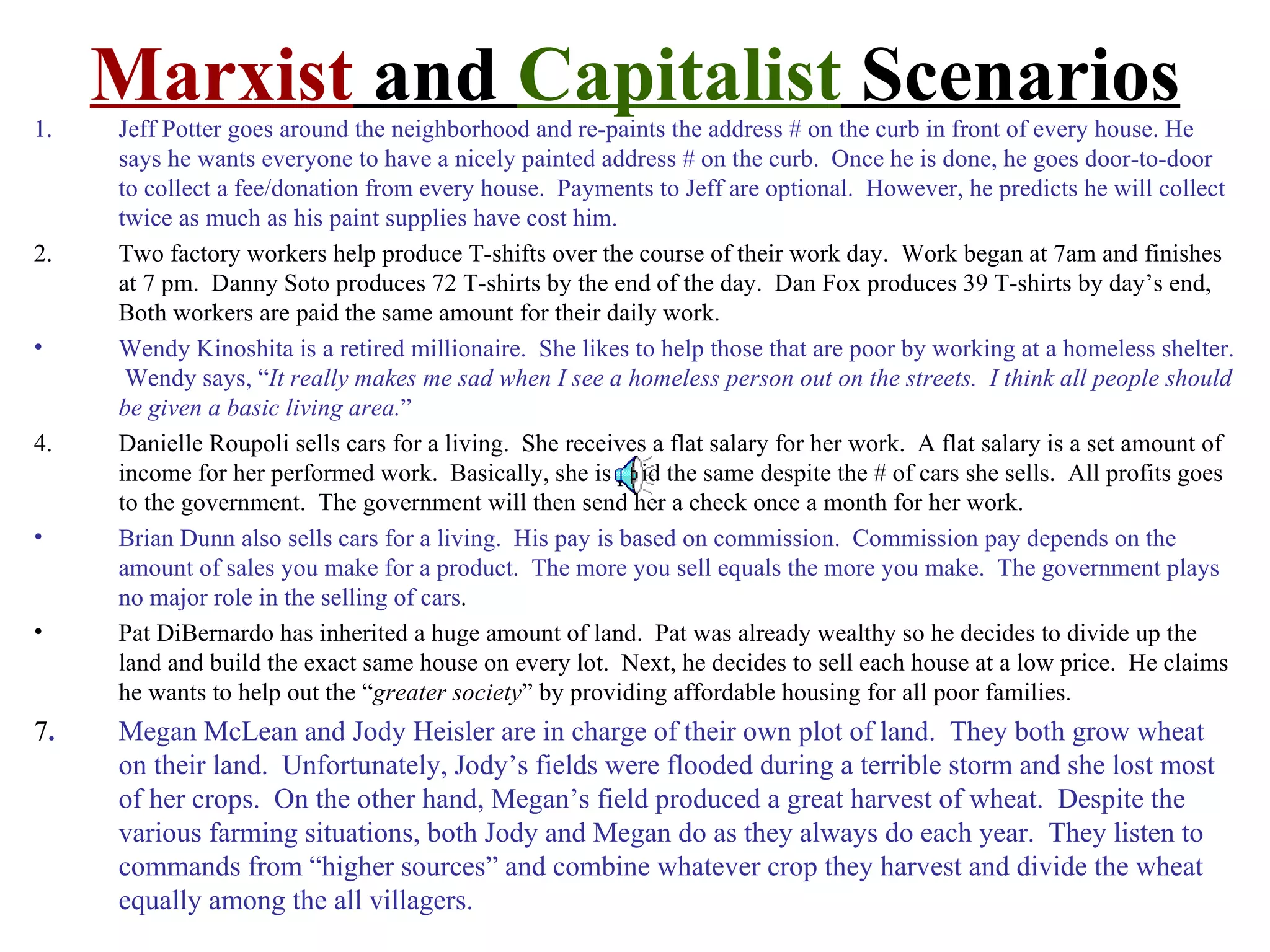 1.
     Marxist and Capitalist Scenarios
     Jeff Potter goes around the neighborhood and re-paints the address # on the curb in front of every house. He
     says he wants everyone to have a nicely painted address # on the curb. Once he is done, he goes door-to-door
     to collect a fee/donation from every house. Payments to Jeff are optional. However, he predicts he will collect
     twice as much as his paint supplies have cost him.
2.   Two factory workers help produce T-shifts over the course of their work day. Work began at 7am and finishes
     at 7 pm. Danny Soto produces 72 T-shirts by the end of the day. Dan Fox produces 39 T-shirts by day’s end,
     Both workers are paid the same amount for their daily work.
•    Wendy Kinoshita is a retired millionaire. She likes to help those that are poor by working at a homeless shelter.
      Wendy says, “It really makes me sad when I see a homeless person out on the streets. I think all people should
     be given a basic living area.”
4.   Danielle Roupoli sells cars for a living. She receives a flat salary for her work. A flat salary is a set amount of
     income for her performed work. Basically, she is paid the same despite the # of cars she sells. All profits goes
     to the government. The government will then send her a check once a month for her work.
•    Brian Dunn also sells cars for a living. His pay is based on commission. Commission pay depends on the
     amount of sales you make for a product. The more you sell equals the more you make. The government plays
     no major role in the selling of cars.
•    Pat DiBernardo has inherited a huge amount of land. Pat was already wealthy so he decides to divide up the
     land and build the exact same house on every lot. Next, he decides to sell each house at a low price. He claims
     he wants to help out the “greater society” by providing affordable housing for all poor families.
7.   Megan McLean and Jody Heisler are in charge of their own plot of land. They both grow wheat
     on their land. Unfortunately, Jody’s fields were flooded during a terrible storm and she lost most
     of her crops. On the other hand, Megan’s field produced a great harvest of wheat. Despite the
     various farming situations, both Jody and Megan do as they always do each year. They listen to
     commands from “higher sources” and combine whatever crop they harvest and divide the wheat
     equally among the all villagers.
 