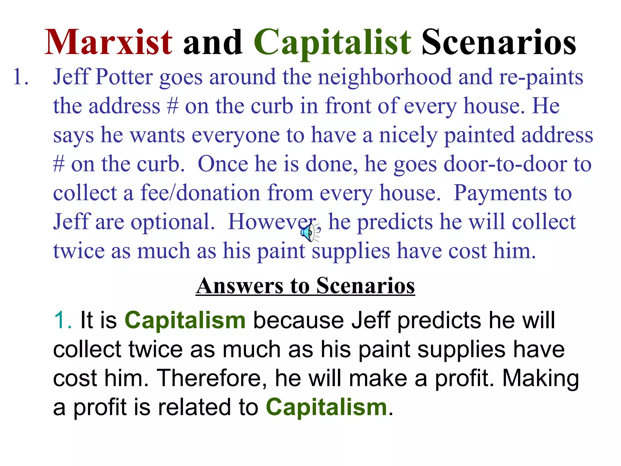 Marxist and Capitalist Scenarios
1. Jeff Potter goes around the neighborhood and re-paints
   the address # on the curb in front of every house. He
   says he wants everyone to have a nicely painted address
   # on the curb. Once he is done, he goes door-to-door to
   collect a fee/donation from every house. Payments to
   Jeff are optional. However, he predicts he will collect
   twice as much as his paint supplies have cost him.
                   Answers to Scenarios
   1. It is Capitalism because Jeff predicts he will
   collect twice as much as his paint supplies have
   cost him. Therefore, he will make a profit. Making
   a profit is related to Capitalism.
 