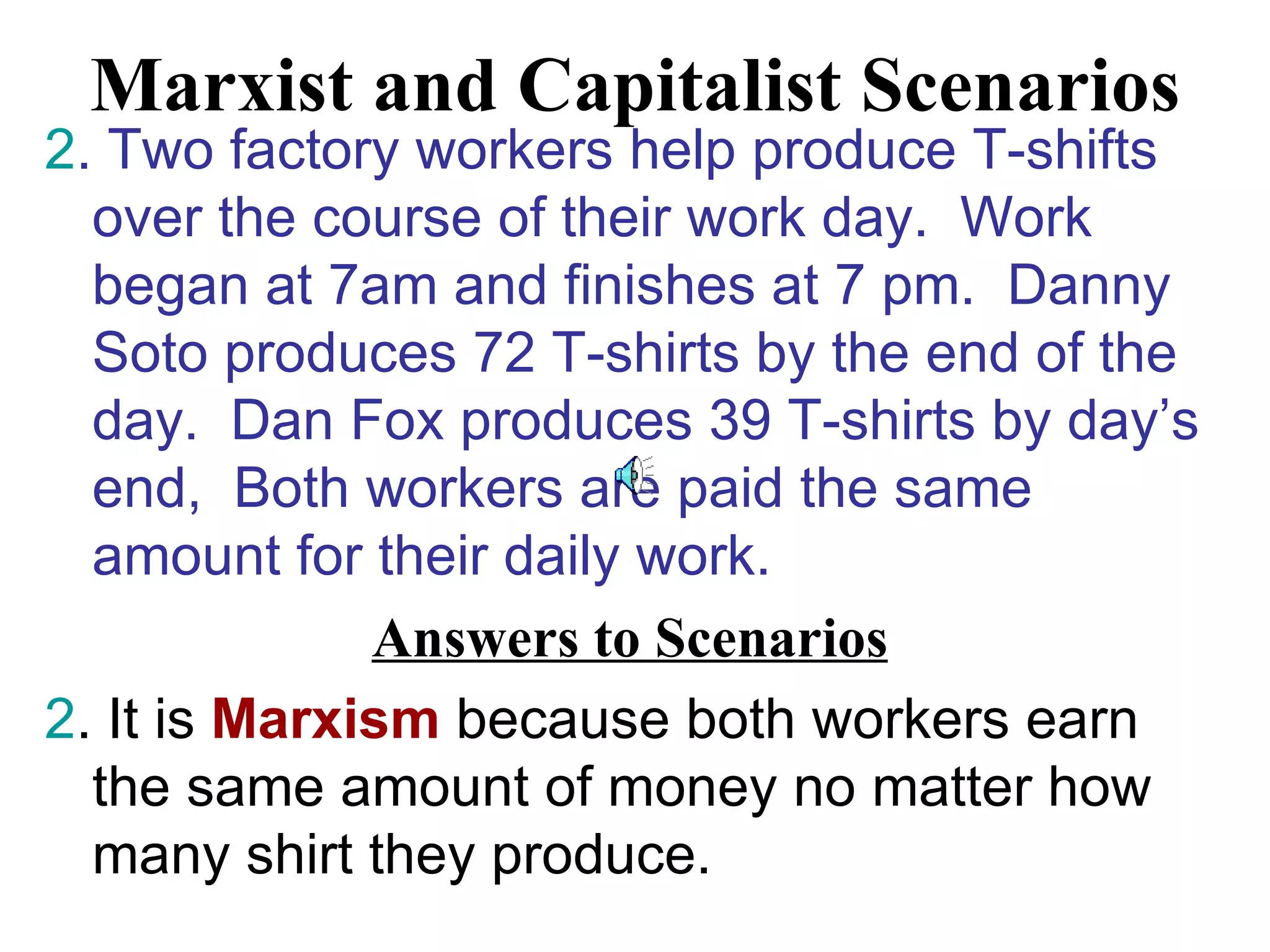 Marxist and Capitalist Scenarios
2. Two factory workers help produce T-shifts
  over the course of their work day. Work
  began at 7am and finishes at 7 pm. Danny
  Soto produces 72 T-shirts by the end of the
  day. Dan Fox produces 39 T-shirts by day’s
  end, Both workers are paid the same
  amount for their daily work.
              Answers to Scenarios
2. It is Marxism because both workers earn
  the same amount of money no matter how
  many shirt they produce.
 