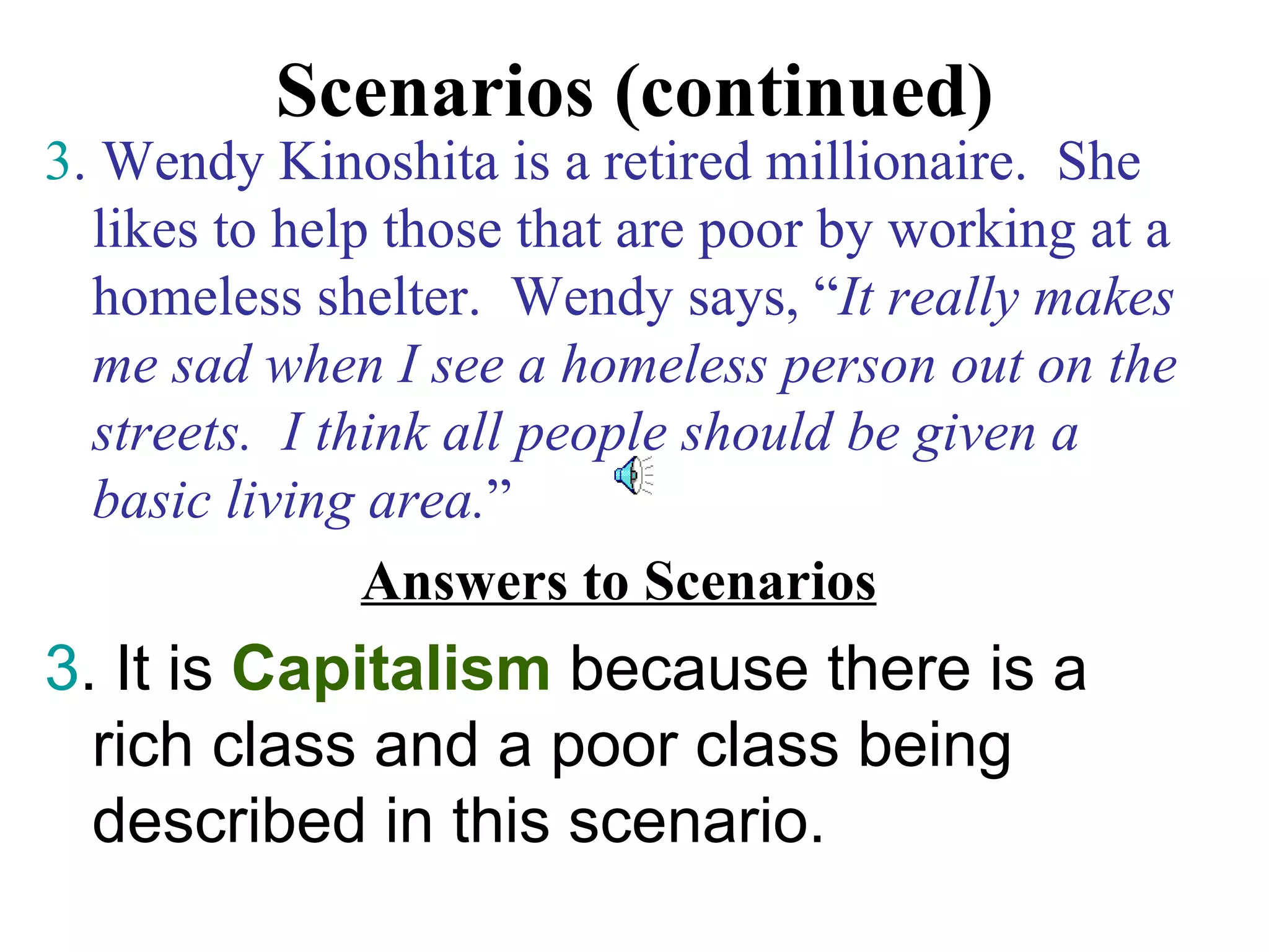 Scenarios (continued)
3. Wendy Kinoshita is a retired millionaire. She
  likes to help those that are poor by working at a
  homeless shelter. Wendy says, “It really makes
  me sad when I see a homeless person out on the
  streets. I think all people should be given a
  basic living area.”
               Answers to Scenarios
3. It is Capitalism because there is a
  rich class and a poor class being
  described in this scenario.
 