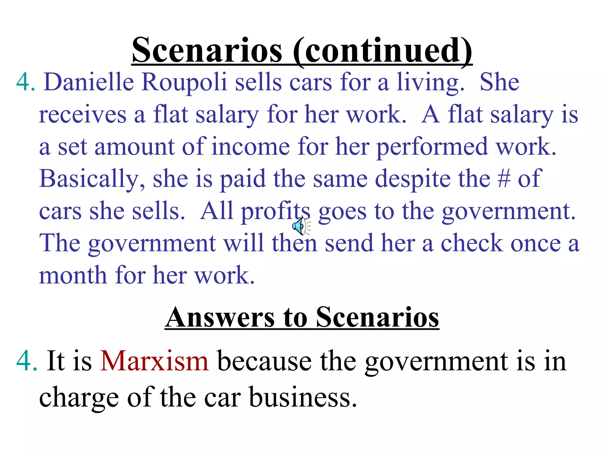 Scenarios (continued)
4. Danielle Roupoli sells cars for a living. She
  receives a flat salary for her work. A flat salary is
  a set amount of income for her performed work.
  Basically, she is paid the same despite the # of
  cars she sells. All profits goes to the government.
  The government will then send her a check once a
  month for her work.
             Answers to Scenarios
4. It is Marxism because the government is in
  charge of the car business.
 