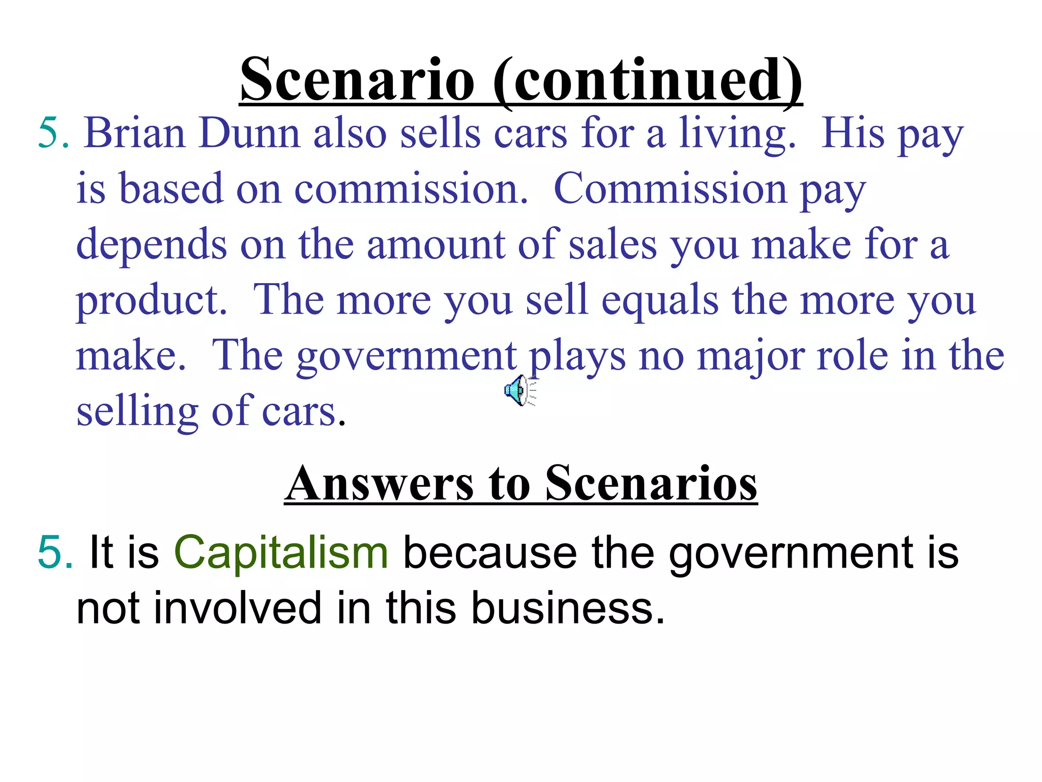 Scenario (continued)
5. Brian Dunn also sells cars for a living. His pay
  is based on commission. Commission pay
  depends on the amount of sales you make for a
  product. The more you sell equals the more you
  make. The government plays no major role in the
  selling of cars.
             Answers to Scenarios
5. It is Capitalism because the government is
  not involved in this business.
 