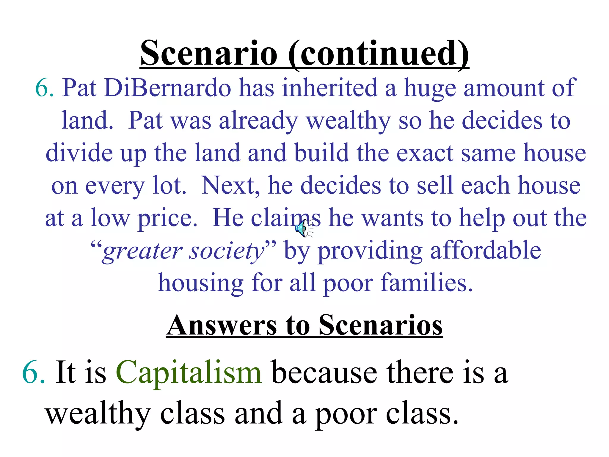 Scenario (continued)
 6. Pat DiBernardo has inherited a huge amount of
    land. Pat was already wealthy so he decides to
  divide up the land and build the exact same house
   on every lot. Next, he decides to sell each house
  at a low price. He claims he wants to help out the
       “greater society” by providing affordable
             housing for all poor families.
             Answers to Scenarios
6. It is Capitalism because there is a
  wealthy class and a poor class.
 