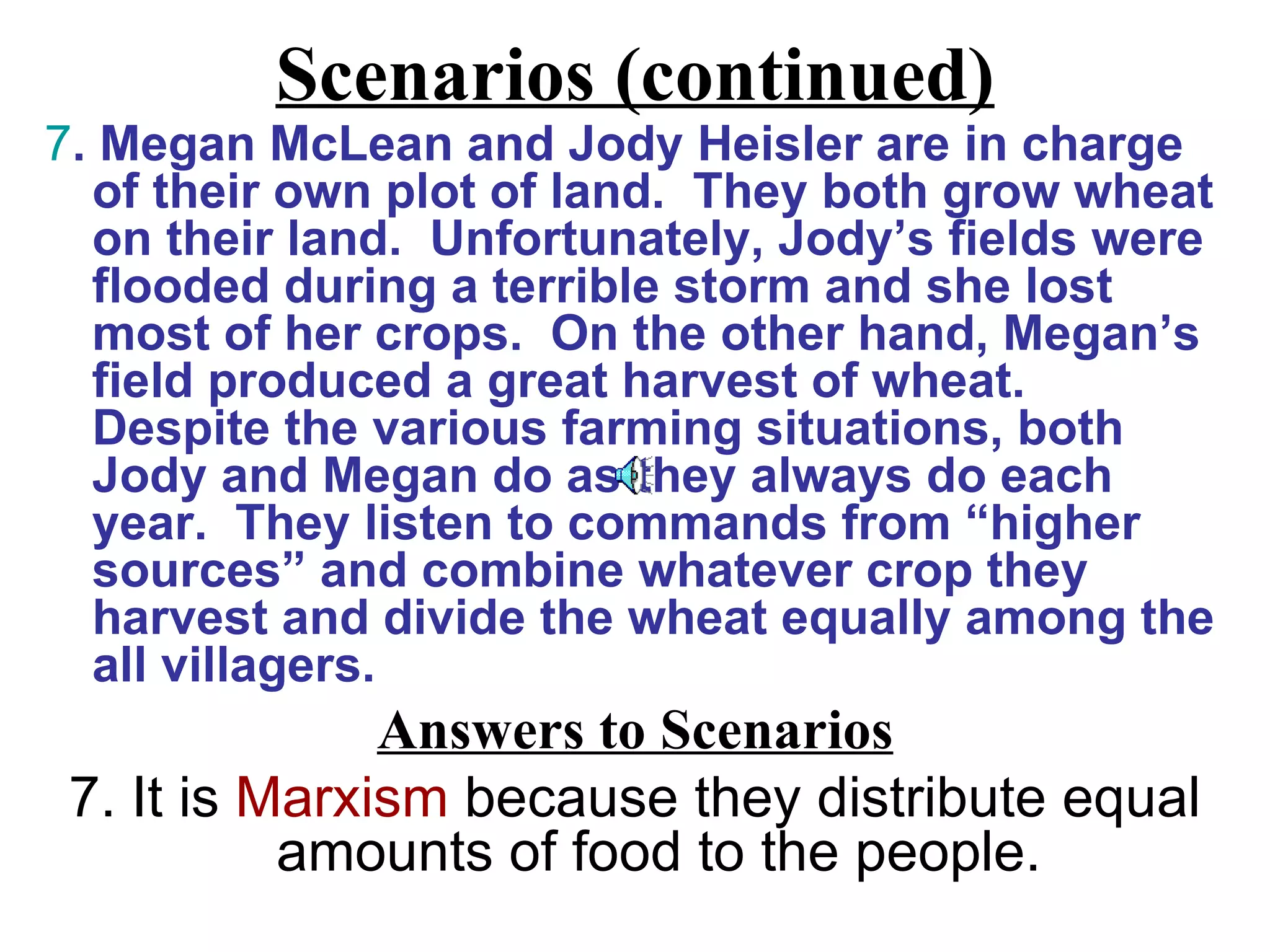 Scenarios (continued)
7. Megan McLean and Jody Heisler are in charge
  of their own plot of land. They both grow wheat
  on their land. Unfortunately, Jody’s fields were
  flooded during a terrible storm and she lost
  most of her crops. On the other hand, Megan’s
  field produced a great harvest of wheat.
  Despite the various farming situations, both
  Jody and Megan do as they always do each
  year. They listen to commands from “higher
  sources” and combine whatever crop they
  harvest and divide the wheat equally among the
  all villagers.
               Answers to Scenarios
 7. It is Marxism because they distribute equal
           amounts of food to the people.
 
