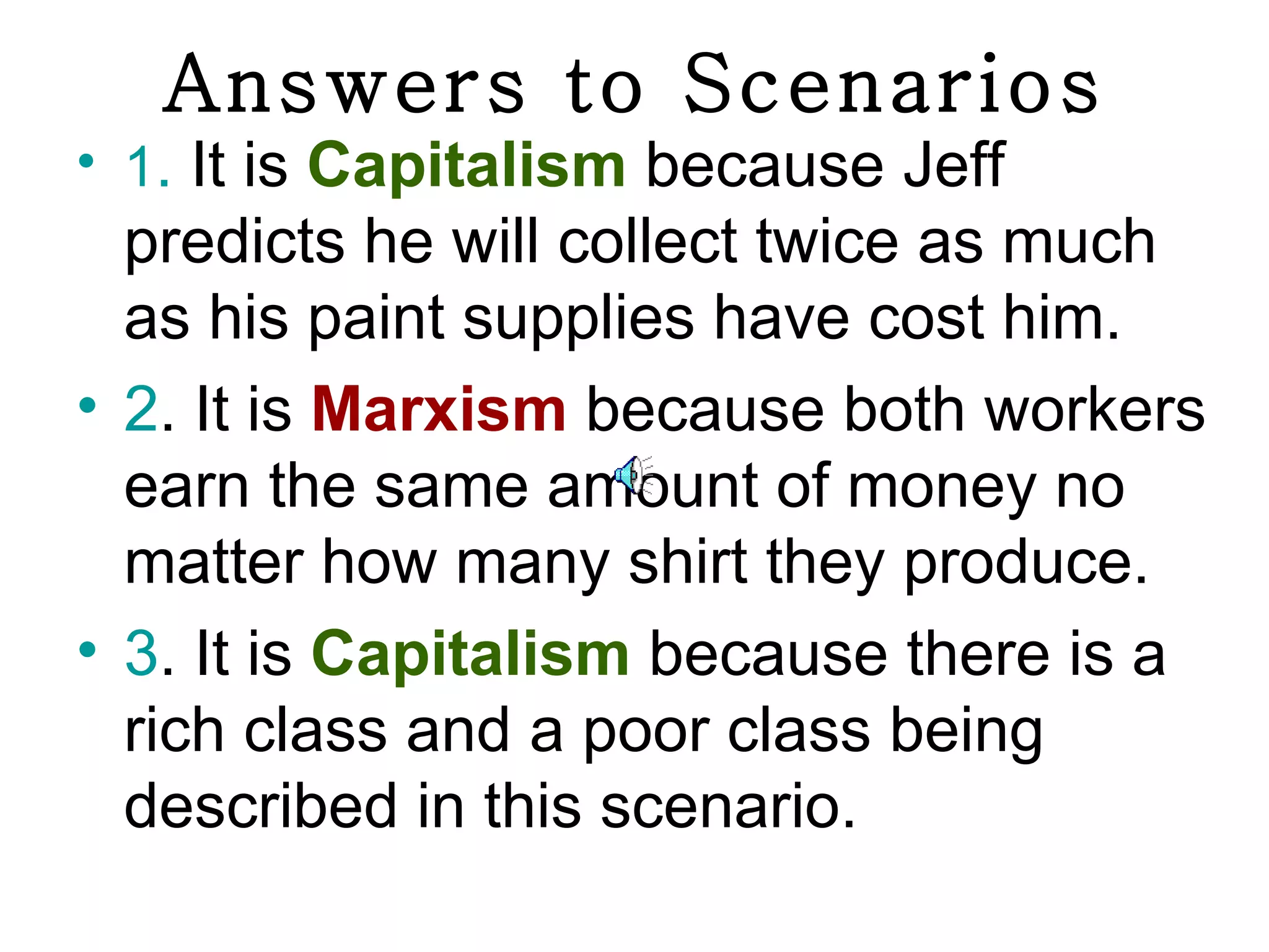 Answers to Scenarios
• 1. It is Capitalism because Jeff
  predicts he will collect twice as much
  as his paint supplies have cost him.
• 2. It is Marxism because both workers
  earn the same amount of money no
  matter how many shirt they produce.
• 3. It is Capitalism because there is a
  rich class and a poor class being
  described in this scenario.
 