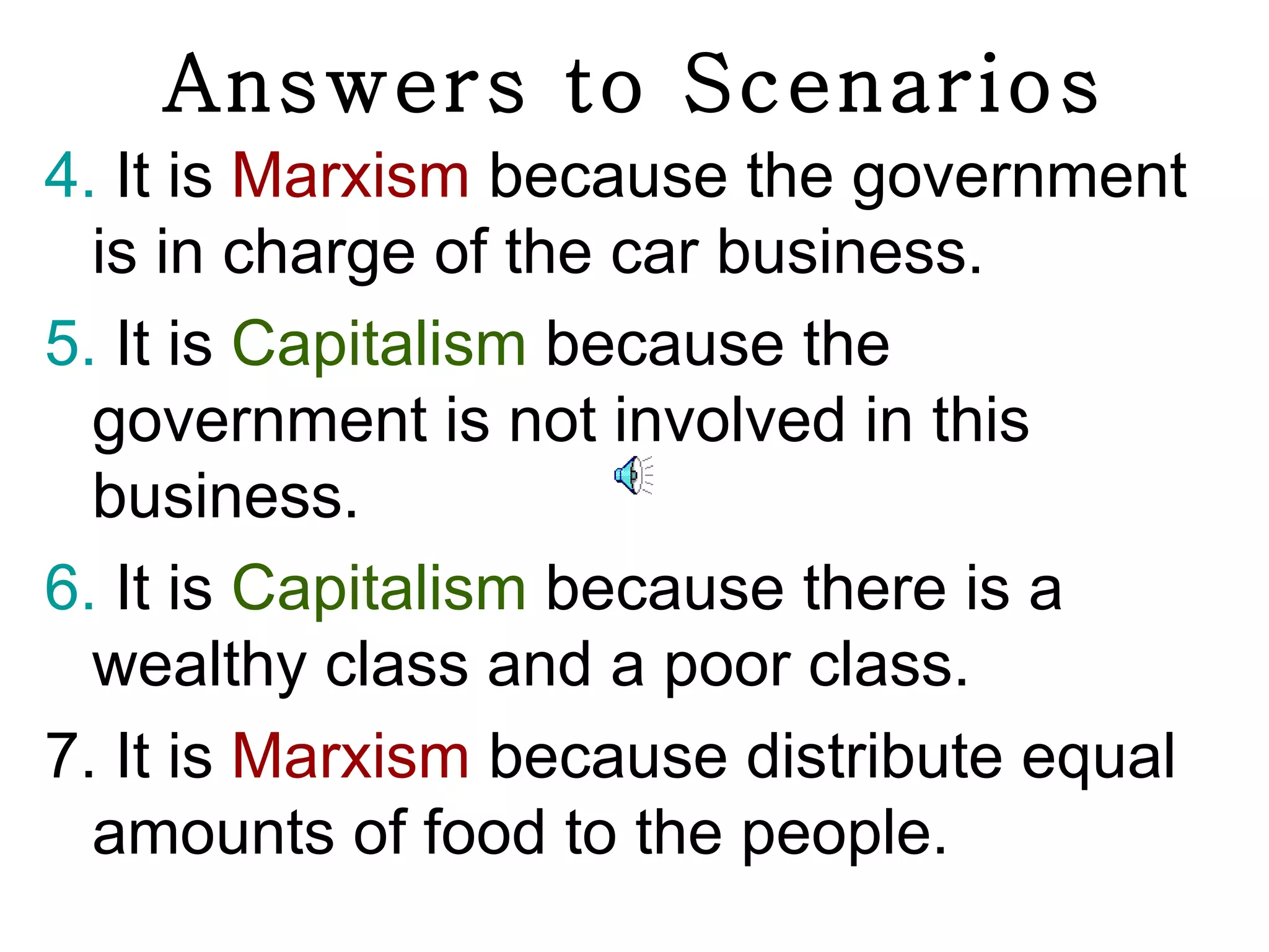 Answers to Scenarios
4. It is Marxism because the government
  is in charge of the car business.
5. It is Capitalism because the
  government is not involved in this
  business.
6. It is Capitalism because there is a
  wealthy class and a poor class.
7. It is Marxism because distribute equal
  amounts of food to the people.
 