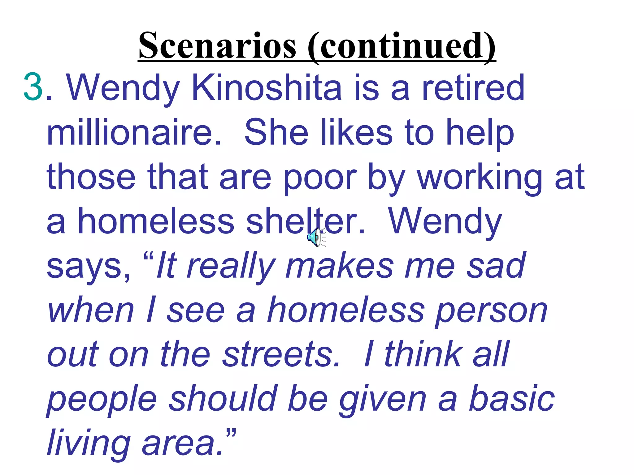 Scenarios (continued)
3. Wendy Kinoshita is a retired
 millionaire. She likes to help
 those that are poor by working at
 a homeless shelter. Wendy
 says, “It really makes me sad
 when I see a homeless person
 out on the streets. I think all
 people should be given a basic
 living area.”
 