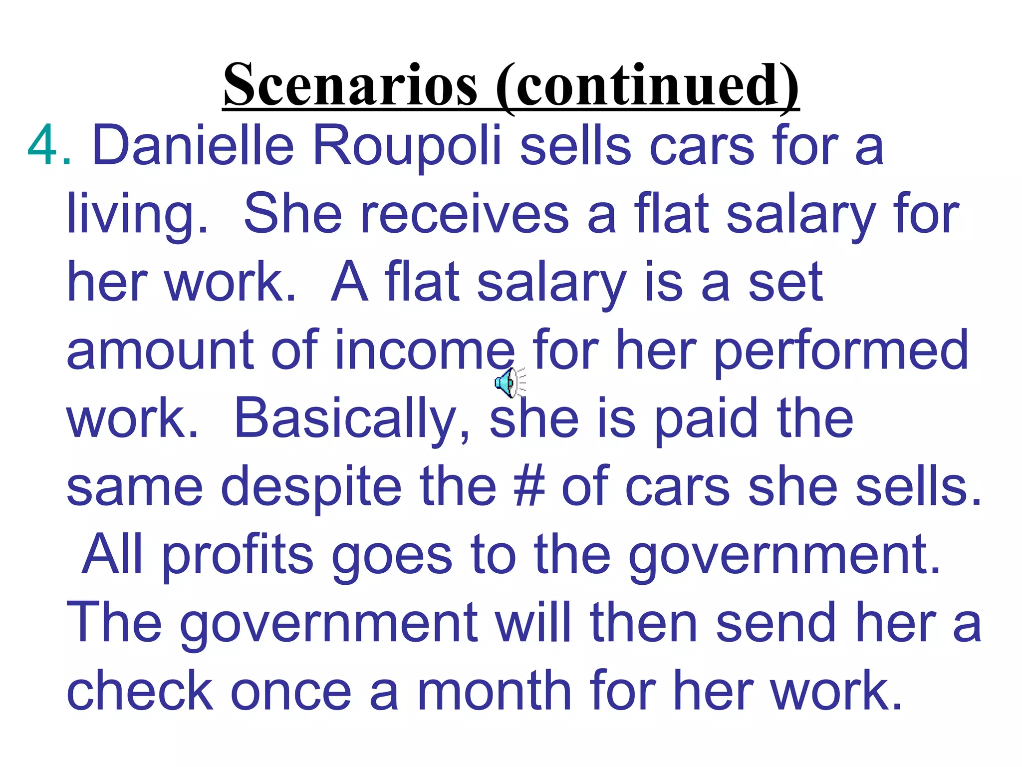 Scenarios (continued)
4. Danielle Roupoli sells cars for a
 living. She receives a flat salary for
 her work. A flat salary is a set
 amount of income for her performed
 work. Basically, she is paid the
 same despite the # of cars she sells.
  All profits goes to the government.
 The government will then send her a
 check once a month for her work.
 
