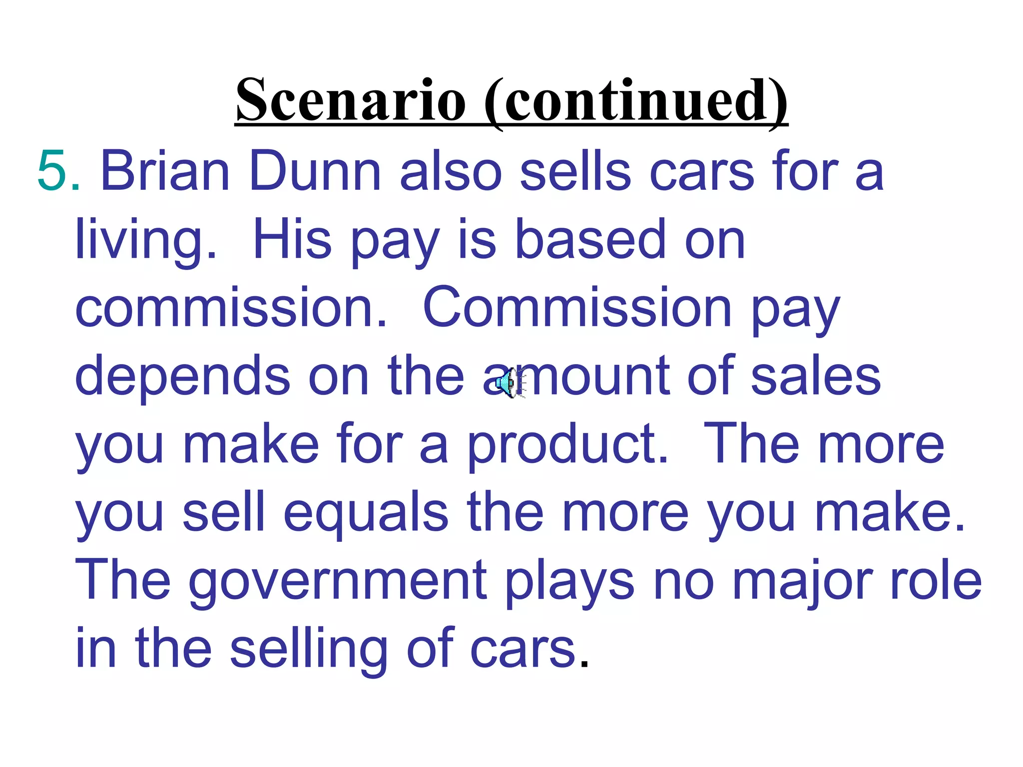 Scenario (continued)
5. Brian Dunn also sells cars for a
 living. His pay is based on
 commission. Commission pay
 depends on the amount of sales
 you make for a product. The more
 you sell equals the more you make.
 The government plays no major role
 in the selling of cars.
 