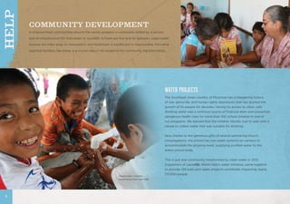 COMMUNITY DEVELOPMENT
In impoverished communities around the world, progress is continually stifled by a serious
lack of infrastructure for individuals to succeed. Schools are few and far between, clean-water
sources are miles away or nonexistent, and healthcare is insufficient or inaccessible. Providing
essential facilities, like these, is a crucial step in the blueprint for community transformation.
WATER PROJECTS
The Southeast Asian country of Myanmar has a staggering history
of war, genocide, and human rights oppression that has stunted the
growth of its people for decades. Having no access to clean, safe
drinking water was a continual source of financial drain and presented
dangerous health risks for more than 100 school children in one of
our programs. We learned that the children literally had to wait until it
rained to collect water that was suitable for drinking.
Now, thanks to the generous gifts of several partnering church
congregations, the school has two water systems on campus to
accommodate the growing need, supplying purified water to the
entire school body.
This is just one community transformed by clean water in 2012.
Supporters of causelife, World Help’s water initiative, came together
to provide 139 wells and water projects worldwide, impacting nearly
113,000 people.
Guatemalan children
celebrating their new well.
8
HELP
 