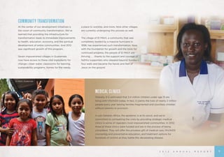 2 0 1 2 A N N U A L R E P O R T
MEDICAL CLINICS	
Globally, it is estimated that 3.4 million children under age 15 are
living with HIV/AIDS today. In fact, it claims the lives of nearly 2 million
people every year leaving families fragmented and countless children
without parents or provision.
In sub-Saharan Africa, the epidemic is at its worst, and we’re
committed to combatting the crisis by providing strategic medical
clinics in some of Uganda’s most impoverished communities. In 2012,
three of these clinics were funded and are in the process of being
completed. They will offer the priceless gift of medical care, HIV/AIDS
counseling and preventative education, and treatment options for
hundreds of victims as they battle this devastating disease.
COMMUNITY TRANSFORMATION
At the center of our development initiatives is
the vision of community transformation. We’ve
learned that providing the infrastructure for
transformation leads to immediate improvements
to health, education, economy, and the spiritual
development of entire communities. And 2012
saw significant growth of this program.
Seven impoverished villages in Guatemala
now have access to these vital ingredients for
change—clean water, classrooms for learning,
sustainability programs, homes for the needy,
a place to worship, and more. Nine other villages
are currently undergoing this process as well.
The village of El Mitch, a community that was
completely leveled by a massive hurricane in
1998, has experienced such transformation. Now,
with the foundation for growth and the tools for
continued progress, the people of El Mitch are
thriving . . . thanks to the support and courage of
faithful supporters who stepped beyond Sunday’s
four walls and became the hands and feet of
Jesus on the ground.
El Mitch, Guatemala
9
 