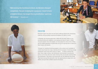 EDUCATION
Education opens the doors for the future, offering opportunity, harnessing
creativity, and providing a practical foundation for years to come.
In Rwanda, the shocking genocide of 1994 left the entire nation in ruin,
dividing families and neighbors, and stealing the lives of nearly 1 million
innocent people. Since the tragedy, we have played an active role in lifting
up this broken generation of genocide survivors by giving them a chance to
heal, forgive, and rebuild.
Through our vocational training program in the culinary arts, hundreds of
victims have found new hope, realizing that the prospect of earning a living
symbolizes much more than money or status . . . it means a brand-new
start. Many single mothers, like Ephiphanie, had resorted to prostitution
just to survive. But with new career training, they are proudly opening their
own businesses. Their faces, once downcast, are now beaming with pride.
They have received the best gift of all—the opportunity to shape their own
destiny and give their children hope for the future.
2 0 1 2 A N N U A L R E P O R T
“Afterjoiningthevocationalschool,mylifestylechanged
	 completely.I’mnowstudyingforapurpose.Iwanttohave
	 abrighterfuture.Inolongerliveinprostitution.Igavemy
	 lifetoJesus.” – Ephiphanie
11
 