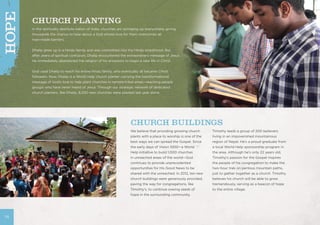 CHURCH PLANTING
In the spiritually destitute nation of India, churches are springing up everywhere, giving
thousands the chance to hear about a God whose love for them overcomes all
man-made barriers.
Dhalip grew up in a Hindu family and was committed into the Hindu priesthood. But
after years of spiritual confusion, Dhalip encountered the extraordinary message of Jesus.
He immediately abandoned the religion of his ancestors to begin a new life in Christ.
God used Dhalip to reach his entire Hindu family, who eventually all became Christ
followers. Now, Dhalip is a World Help church planter carrying the transformational
message of God’s love to help plant churches in remote tribal areas—reaching people
groups who have never heard of Jesus. Through our strategic network of dedicated
church planters, like Dhalip, 8,200 new churches were planted last year alone.
We believe that providing growing church
plants with a place to worship is one of the
best ways we can spread the Gospel. Since
the early days of Vision 1000—a World
Help initiative to build 1,000 churches
in unreached areas of the world—God
continues to provide unprecedented
opportunities for His Good News to be
shared with the unreached. In 2012, ten new
church buildings were generously provided,
paving the way for congregations, like
Timothy’s, to continue sowing seeds of
hope in the surrounding community.
Timothy leads a group of 200 believers
living in an impoverished mountainous
region of Nepal. He’s a proud graduate from
a local World Help sponsorship program in
the area. Although he’s only 22 years old,
Timothy’s passion for the Gospel inspires
the people of his congregation to make the
two-hour trek on perilous mountain paths,
just to gather together as a church. Timothy
believes his church will be able to grow
tremendously, serving as a beacon of hope
to the entire village.
CHURCH BUILDINGS
14
HOPE
 