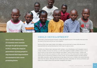2 0 1 2 A N N U A L R E P O R T
CHILD DEVELOPMENT
World Help’s Child Sponsorship Program models the clearest picture of the benefits that exist when
the needs of the body and the soul come together.
Nutritious food, clean water, shelter, and medical care provide help for today while educational
empowerment and spiritual development instill hope for years to come.
	
In 2008, one of World Help’s dedicated staff members, Cyrus Mad-Bondo, lost his daughter Irene in
a tragic accident. To honor her memory, our staff came together to build a children’s home in Cyrus’
home country of the Central African Republic and called it “Irene’s Home of Hope.” Children, like
Esther, who lost both of her parents to AIDS, came from some of the most poverty-stricken regions
of the country to be the first residents of Irene’s Home. This remarkable program provides medical
care, safety, education, and the opportunity to hear about God’s love to children who would otherwise
never have the chance. Although the loss of Irene was nearly unbearable, her memory will forever give
hope to the children whose lives have been changed by her legacy.
Over15,600childrenfrom
23countrieswerecaredfor
throughthegiftofsponsorship
in2012,settingthestagefor
generationsofyoungpeopleto
stepbeyondtheirimpoverished
circumstancesintoamore
promisingfuture.
Children from Irene’s Home of Hope,
Central African Republic
15
 