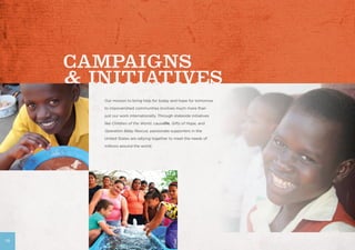 Our mission to bring help for today and hope for tomorrow
to impoverished communities involves much more than
just our work internationally. Through stateside initiatives
like Children of the World, causelife, Gifts of Hope, and
Operation Baby Rescue, passionate supporters in the
United States are rallying together to meet the needs of
millions around the world.
18
 