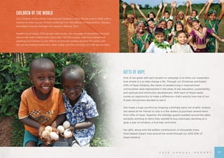 2 0 1 2 A N N U A L R E P O R T
GIFTS OF HOPE
One of our goals with each project or campaign is to show our supporters
how simple it is to help change a life. Through our Christmas and Easter
Gifts of Hope initiative, the needs of people living in impoverished
communities were represented in the areas of aid, education, sustainability,
and spiritual and community development. With each of these needs
comes an opportunity to make a difference—that’s exactly how one of our
9-year-old activists decided to see it.
She made a huge sacrifice by forgoing a birthday party full of gifts. Instead,
she asked all her friends to chip in a few dollars to purchase several items
from Gifts of Hope. Together, the birthday guests huddled around the table
excitedly pointing to items they wanted to buy, eventually deciding on a
goat, a pair of chickens, a fruit tree, and more.
Her gifts, along with the selfless contributions of thousands more,
have helped impact lives around the world through our 2012 Gifts of
Hope initiative.
CHILDREN OF THE WORLD
Our Children of the World International Children’s Choir hit the road in 2012 with a
mission to help rescue children suffering from the effects of malnutrition, disease,
and abject poverty through this season’s Rescue Tour.
Headlining at nearly 300 venues nationwide, the message of restoration through
rescue has been shared with more than 119,000 people, inspiring change and
sparking involvement in our efforts to provide children around the world with
life-saving medical treatment, clean water, and the provision of child sponsorship.
19
 