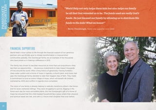 FINANCIAL SUPPORTERS
World Help’s vision comes to life through the financial support of our generous
partners who sacrificially give to initiate transformation in impoverished
communities globally. The Osenbaugh family are an example of the thousands
who have joined us in making a difference in 2012.
This family has chosen to see their resources as more than just acquisitions—they
see them as opportunities . . . as precious investments to help impact thousands
of lives around the world. After a long history of generosity—having funded a
clean-water system and a Home of Hope in Uganda, a church plant, and more—last
year, the Osenbaugh family decided to take their biggest step of faith. They made
a commitment to fund an entire Village of Hope, which will benefit 48 children
orphaned by AIDS and conflict in Uganda once completed.
The vision of one family is already helping to radically transforms others—like Simon
and his seven orphaned siblings. They were struggling to survive, digging in the
forest each day for roots and edible plants. But the Osenbaugh’s gift of a Home of
Hope has ensured that this child-headed household has a place where their physical
and spiritual needs are met, and with it, a future that’s brighter than ever before.
“WorldHelpnotonlyhelpsthesekidsbutalsohelpsourfamily
	 beallthatGodintendedustobe.ThefundsusedarereallyGod’s
	 funds.HejustblessedourfamilybyallowingustodistributeHis
	 fundstoHiskids!Whatanhonor!”
	 – Steve Osenbaugh, World Help supporter since 2008
22
PASSIONATE
SUPPORTERS
 