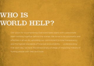 Our vision for accomplishing God-sized tasks starts with a passionate
team working together behind the scenes. We strive to be purposeful and
effective in all we do, upholding our commitment to total transparency
and the highest standards of financial accountability. . . understanding
that each day, we have the extraordinary privilege of impacting millions of
hurting people with help and hope.
 