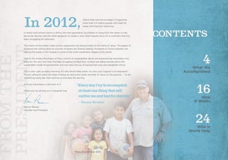 In 2012,World Help had the privilege of impacting
more than 2.5 million people with help for
today and hope for tomorrow.
In newly built school rooms in Africa, the next generation of children is rising from the ashes of war,
genocide, famine, and the AIDS epidemic to create a new, more hopeful story for a continent that has
been struggling for centuries.
The chains of the Indian caste-system oppression are being broken in the name of Jesus. The pages of
Scripture are coming alive as colonies of lepers are finding healing. Hundreds of church planters are
sowing the seeds of the Gospel in some of the most unreached villages in the world.
High in the Andes Mountains of Peru, victims of unspeakable abuse are experiencing restoration and
hope for the very first time. Families struggling to feed their children are being introduced to the
sustainable model of sponsorship and now have the joy of seeing their sons and daughters thrive.
This is why I get up every morning. It’s why World Help exists. It’s why your support is so important.
It’s our calling to reach the least of these by being the hands and feet of Jesus on the ground . . . to do
something every day that outlives us and lasts for eternity.
And you have been a vital part of it.
Thank you for joining us in changing lives.
Vernon Brewer
Founder and President
4	 What We
	 Accomplished
16	 How
It Works
24	 Who Is
	 World Help
“EverydayItrytoaccomplish
	 atleastonethingthatwill		
	 outlivemeandlastforeternity.” 	
	 – Vernon Brewer
Peru, September 2012
 