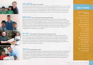 2 0 1 2 A N N U A L R E P O R T
TOM THOMPSON Senior Vice President
Tom has been indispensable in leading our worldwide church-planting initiatives. He is committed to
fostering partnerships with strategic outreaches that are bringing the Gospel to thousands, making
14 trips in 2012 alone. Tom is a renowned speaker and works alongside Vernon to help cast vision
to audiences and congregations nationwide. Tom’s heart to connect with people and powerfully
communicate the passion of our work has played a central role in World Help’s continued growth.
MARK HOGSED Executive Director of International Programs
Mark is responsible for the planning and implementation of each of our international projects,
skillfully orchestrating details with partners, workers, and supporters from inception to completion.
Over the course of 2012, Mark traveled to several project sites around the world, but invested the
majority of his time in Guatemala where he managed multiple community development projects and
the expansion of our Operation Baby Rescue program there. Mark’s exceptional ability to connect
and build relationships with each of our national partners has laid a foundation of loyalty and
consistency that is stronger than ever before.
DAVID DAY Chief Operations Officer
David expertly manages World Help’s day-to-day operations and is committed to the development
of our organizational growth, cultivating a vibrant staff culture, and fostering financial health and
transparency. In 2012, David navigated a significant database transition that will allow each of
our departments to operate more efficiently and effectively. He was an integral part of launching
Children of the World’s Rescue Tour and is passionately invested in each of our organization’s
marketing efforts.
ROY JONES Vice President of Development and Humanitarian Aid
Roy joined our team in 2012, bringing a wealth of knowledge and experience after serving at
one of America’s largest fundraising agencies whose clients have included some of the world’s
most recognizable nonprofit organizations. In the short time Roy has been with World Help, he
has overseen fund development, advocacy and community engagement, and led the way in
humanitarian aid procurement. His passion for accountability and stewardship with our financial
partners is critical to World Help’s mission.
BOARD OF ADVISORS
Rev. Tony Foglio Sr.,
Chairman
		 Rev. Chuck Carver
Mr. Jonathan Chambers
		 Mr. Craig Chilton
		 Mr. Jerry Collins
		 Rev. Tony Foglio Jr.
		 Rev. Jim Foglio
		 Mr. Joe Foglio
	 Rev. Bob Hart
		 Mr. Victor Hester
		 Mr. John Midose
Rev. Shawn Mitchell
Mr. Bill Murray
Mr. Ed Ploeger
		 Rev. Butch Pursley
		 Mr. Greg Pyke
		 Mr. Curt Streelman
Rev. Kyle Wall
29
 