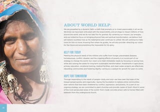 36
ABOUT WORLD HELP:
We are propelled by a dynamic faith—a faith that prompts us to invest passionately in all we do.
We know we have been entrusted with the responsibility and privilege to impact millions of lives
around the world, and we do not take this for granted. By centering our mission, our energies,
and our collective focus on bringing physical help and spiritual transformation, we believe God
will restore countless lives as His redemptive plan continues to unfold. We will continue to make
room for Him to move, knowing that where He guides, He will also provide—directing our vision
for the future and accomplishing the impossible for His glory.
HELP FOR TODAY
Meeting the physical needs of the millions who suffer from hunger, preventable diseases,
homelessness, conflict, disaster, and the crippling effects of poverty is a crucial part of our
strategy to change the world. Our vision is to meet immediate needs by focusing on saving lives,
while also sowing the seeds for long-term sustainable transformation. Investments in agriculture,
primary education, vocational training, medical facilities, and clean-water projects are effectively
rebuilding communities and fostering dignity—acting as a catalyst for growth for years to come.
HOPE FOR TOMORROW
Through responding to the needs of people—body and soul—we have seen the hope of the
Gospel spread quickly and organically—laying the foundation to restore entire communities . . .
even nations that have been shattered by conflict, oppression, and poverty. As a part of our
ongoing strategy, we are committed to plant churches and provide copies of God’s Word in some
of the most persecuted areas of the world—from inside concrete prison cells to homes filled with
believers from the underground church.
 