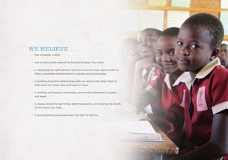 WE BELIEVE . . .
that all people matter.
that an active faith extends far beyond Sunday’s four walls.
in equipping the right partners with the resources they need in order to
affect sustainable transformation in people and communities.
in building long-term relationships with our donors that allow them to
help us be the hands, feet, and heart of Jesus.
in working with passion, enthusiasm, and fanatical attention to quality
and detail.
in always doing the right thing, total transparency, and sharing the results
of the impact we make.
in accomplishing God-sized tasks that last for eternity.
 