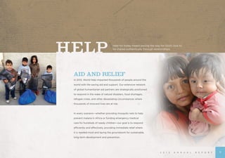 AID AND RELIEF
In 2012, World Help impacted thousands of people around the
world with life-saving aid and support. Our extensive network
of global humanitarian aid partners are strategically positioned
to respond in the wake of natural disasters, food shortages,
refugee crises, and other devastating circumstances where
thousands of innocent lives are at risk.
In every scenario—whether providing mosquito nets to help
prevent malaria in Africa or funding emergency medical
care for hundreds of needy children—our goal is to respond
efficiently and effectively, providing immediate relief where
it is needed most and laying the groundwork for sustainable,
long-term development and prevention.
Help for today means paving the way for God’s love to
be shared authentically through relationships.
2 0 1 2 A N N U A L R E P O R T 5
 
