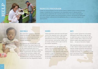 GUATEMALA
Born with Down syndrome, Alejandra’s
needs are extensive. To make matters
worse, she had contracted bronchial
pneumonia and was suffering from
extreme malnutrition.
But Alejandra was rescued just in time.
With the help of our expert team at the
rescue center, Alejandra received treatment
for her medical ailments and is on a
restorative nutritional regimen to regain her
health. In partnership with Kelly’s House,
a state-of-the-art facility, children with
special needs, like Alejandra, will now have
the opportunity to receive the long-term
professional care they desperately require.
UGANDA
Fatima and Faima were born into the harsh
world of the Ugandan slums, right outside
the capital city of Kampala. Their father
abandoned his family immediately after the
twins were born, leaving their mother with
no money, no food, and no way to care for
her newborn daughters.
With nowhere to turn, she gathered the
babies in her arms and made her way to
the only place she knew might help . . . the
headquarters of our Operation Baby Rescue
program in Uganda. Expected to make a
full and complete recovery, today the twins
are growing strong under the loving care
of our staff.
HAITI
Alexon’s mother carried him everywhere.
Although he was 8 years of age, he was
so weak from years of malnutrition that he
could no longer walk or stand on his own.
Alexon’s organs were beginning to shut
down . . . he was on the brink of death.
After spending weeks at our rescue center
in Haiti, Alexon’s health gradually began to
improve. Simple nutritional improvements
worked miracles. Alexon has regained the
strength and energy of a normal boy his age
and is now being cared for through a World
Help sponsorship program.
RESCUE PROGRAM
In 2012, our rescue program not only met the needs of children living in remote mountain
villages in Guatemala, but it expanded to the dilapidated slums of Uganda and the
towering piles of rubble that still crowd the streets of Haiti. Our teams on the ground
were able to provide strategic rescue and emergency medical intervention for 448 babies
and young children suffering from the debilitating effects of malnutrition, disease, and
abject poverty.
6
HELP
 