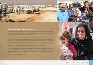 2 0 1 2 A N N U A L R E P O R T
SYRIAN REFUGEE CRISIS
The refugee crisis in Syria has escalated into a full-scale humanitarian emergency. Over 700,000
Syrians have fled the country to escape the merciless violence of regime soldiers infiltrating homes,
decimating businesses, and wreaking havoc on millions.
	
In the wake of this senseless slaughter, World Help responded by sending immediate, life-saving
provisions to refugee families struggling to survive on the Syrian border. Food, medicine, blankets,
hygiene items, and other critical supplies were given to women like Amneh and her six children who
barely escaped the carnage that killed her husband and claimed the lives of over 70,000 innocent
civilians. She told us she witnessed her cousin being obliterated by a rocket in the street, and her
neighborhood in Homs bombed by rebel forces, reducing all she had to ashes.
Our network of partners along the Syrian border have been working around the clock to supply
single mothers, like Amneh, with the resources they need to help their families survive through the
harsh winter months. In 2012, we provided aid to thousands of refugee families, allowing them to
feed their children and survive the below-freezing temperatures as the onslaught of winter storms
plagued the surrounding region.
7
 