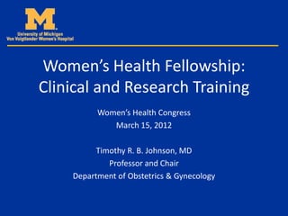 Women’s Health Fellowship:
Clinical and Research Training
          Women’s Health Congress
             March 15, 2012

          Timothy R. B. Johnson, MD
             Professor and Chair
    Department of Obstetrics & Gynecology
 