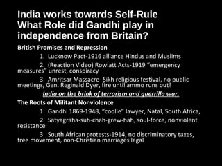 India works towards Self-Rule
What Role did Gandhi play in
independence from Britain?
British Promises and Repression
1. Lucknow Pact-1916 alliance Hindus and Muslims
2. (Reaction Video) Rowlatt Acts-1919 “emergency
measures” unrest, conspiracy
3. Amritsar Massacre- Sikh religious festival, no public
meetings, Gen. Reginald Dyer, fire until ammo runs out!
India on the brink of terrorism and guerrilla war.
The Roots of Militant Nonviolence
1. Gandhi 1869-1948, “coolie” lawyer, Natal, South Africa,
2. Satyagraha-suh-chah-grew-hah, soul-force, nonviolent
resistance
3. South African protests-1914, no discriminatory taxes,
free movement, non-Christian marriages legal
 