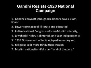 Gandhi Resists-1920 National
Campaign
1. Gandhi’s boycott-jobs, goods, honors, taxes, cloth,
liquor
2. Lower caste appeal-illiterate and educated
3. Indian National Congress reforms-Muslim minority,
4. Jawaharlal Nehru-splintered, one year independence
5. 1935 Government of India Act-parliamentary rep.
6. Religious split-more Hindu than Muslim
7. Muslim nationalism-Pakistan “land of the pure.”
 