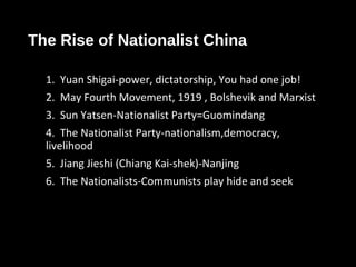 The Rise of Nationalist China
1. Yuan Shigai-power, dictatorship, You had one job!
2. May Fourth Movement, 1919 , Bolshevik and Marxist
3. Sun Yatsen-Nationalist Party=Guomindang
4. The Nationalist Party-nationalism,democracy,
livelihood
5. Jiang Jieshi (Chiang Kai-shek)-Nanjing
6. The Nationalists-Communists play hide and seek
 