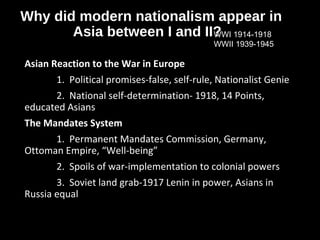 Why did modern nationalism appear in
Asia between I and II?
Asian Reaction to the War in Europe
1. Political promises-false, self-rule, Nationalist Genie
2. National self-determination- 1918, 14 Points,
educated Asians
The Mandates System
1. Permanent Mandates Commission, Germany,
Ottoman Empire, “Well-being”
2. Spoils of war-implementation to colonial powers
3. Soviet land grab-1917 Lenin in power, Asians in
Russia equal
WWI 1914-1918
WWII 1939-1945
 