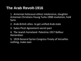 The Arab Revolt-1916
1. Armenian holocaust-ethnic intolerance, slaughter
Armenian Christians-Young Turks-1908 revolution, hold
Syria
2. Arab-British allies- to get unified Arab state
3. Sykes-Picot Agreement-secret pact
4. The Jewish homeland- Palestine-1917 Balfour
Declaration
5. 1919-General Syrian Congress-Treaty of Versailles
nothing, make own
 