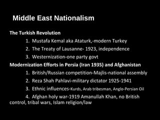 Middle East Nationalism
The Turkish Revolution
1. Mustafa Kemal aka Ataturk,-modern Turkey
2. The Treaty of Lausanne- 1923, independence
3. Westernization-one party govt
Modernization Efforts in Persia (Iran 1935) and Afghanistan
1. British/Russian competition-Majlis-national assembly
2. Reza Shah Pahlavi-military dictator 1925-1941
3. Ethnic influences-Kurds, Arab tribesman, Anglo-Persian Oil
4. Afghan holy war-1919 Amanullah Khan, no British
control, tribal wars, Islam religion/law
 