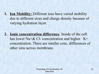 1. Ion Mobility: Different ions have varied mobility
due to different sizes and charge density because of
varying hydration layer.
2. Ionic concentration difference: Inside of the cell
has lower Na+& Cl- concentration and higher K+
concentration. There are similar conc. differences of
other ions across membrane.
Physiology of Coordination, Dr
Saba Butt
12
 