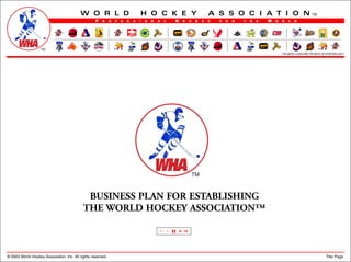 W O R L D                                  H O C K E Y                            A S S O C I A T I O N                                    TM
                                                   P   R     O   F   E   S   S   I   O   N   A   L   H    O     C   K   E   Y   F   O   R   T   H   E   W   O   R   L   D




                                                                                                                                                                THE ABOVE LOGOS ARE FOR MOCK UP PURPOSES ONLY




                                             BUSINESS PLAN FOR ESTABLISHING
                                            THE WORLD HOCKEY ASSOCIATION™

                                                                                             <| <    H   > |>



© 2003 World Hockey Association, Inc. All rights reserved.                                                                                                                                      Title Page
 