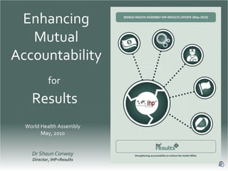Enhancing Mutual Accountability for   Results  World Health Assembly May, 2010 Dr Shaun Conway Director, IHP+Results 