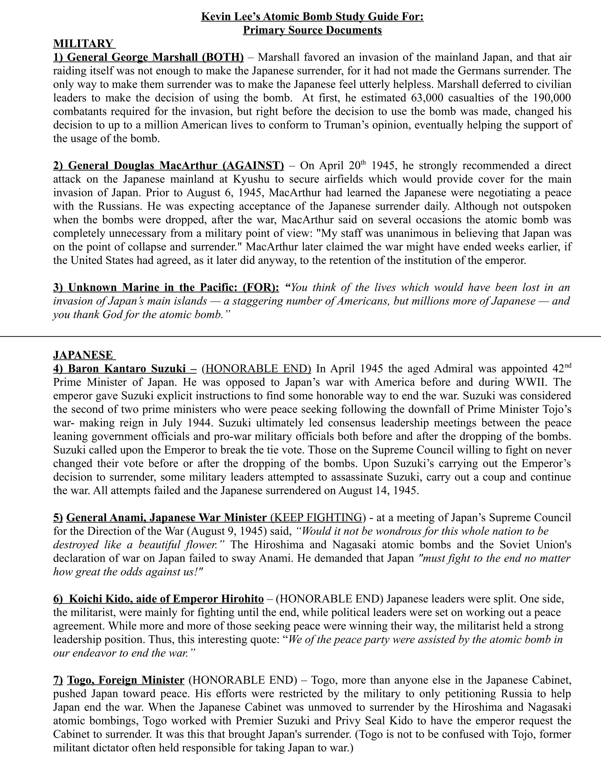Kevin Lee’s Atomic Bomb Study Guide For:
                                       Primary Source Documents
MILITARY
1) General George Marshall (BOTH) – Marshall favored an invasion of the mainland Japan, and that air
raiding itself was not enough to make the Japanese surrender, for it had not made the Germans surrender. The
only way to make them surrender was to make the Japanese feel utterly helpless. Marshall deferred to civilian
leaders to make the decision of using the bomb. At first, he estimated 63,000 casualties of the 190,000
combatants required for the invasion, but right before the decision to use the bomb was made, changed his
decision to up to a million American lives to conform to Truman’s opinion, eventually helping the support of
the usage of the bomb.

2) General Douglas MacArthur (AGAINST) – On April 20th 1945, he strongly recommended a direct
attack on the Japanese mainland at Kyushu to secure airfields which would provide cover for the main
invasion of Japan. Prior to August 6, 1945, MacArthur had learned the Japanese were negotiating a peace
with the Russians. He was expecting acceptance of the Japanese surrender daily. Although not outspoken
when the bombs were dropped, after the war, MacArthur said on several occasions the atomic bomb was
completely unnecessary from a military point of view: "My staff was unanimous in believing that Japan was
on the point of collapse and surrender." MacArthur later claimed the war might have ended weeks earlier, if
the United States had agreed, as it later did anyway, to the retention of the institution of the emperor.

3) Unknown Marine in the Pacific: (FOR): “You think of the lives which would have been lost in an
invasion of Japan’s main islands — a staggering number of Americans, but millions more of Japanese — and
you thank God for the atomic bomb.”


JAPANESE
4) Baron Kantaro Suzuki – (HONORABLE END) In April 1945 the aged Admiral was appointed 42 nd
Prime Minister of Japan. He was opposed to Japan’s war with America before and during WWII. The
emperor gave Suzuki explicit instructions to find some honorable way to end the war. Suzuki was considered
the second of two prime ministers who were peace seeking following the downfall of Prime Minister Tojo’s
war- making reign in July 1944. Suzuki ultimately led consensus leadership meetings between the peace
leaning government officials and pro-war military officials both before and after the dropping of the bombs.
Suzuki called upon the Emperor to break the tie vote. Those on the Supreme Council willing to fight on never
changed their vote before or after the dropping of the bombs. Upon Suzuki’s carrying out the Emperor’s
decision to surrender, some military leaders attempted to assassinate Suzuki, carry out a coup and continue
the war. All attempts failed and the Japanese surrendered on August 14, 1945.

5) General Anami, Japanese War Minister (KEEP FIGHTING) - at a meeting of Japan’s Supreme Council
for the Direction of the War (August 9, 1945) said, “Would it not be wondrous for this whole nation to be
destroyed like a beautiful flower.” The Hiroshima and Nagasaki atomic bombs and the Soviet Union's
declaration of war on Japan failed to sway Anami. He demanded that Japan "must fight to the end no matter
how great the odds against us!"

6) Koichi Kido, aide of Emperor Hirohito – (HONORABLE END) Japanese leaders were split. One side,
the militarist, were mainly for fighting until the end, while political leaders were set on working out a peace
agreement. While more and more of those seeking peace were winning their way, the militarist held a strong
leadership position. Thus, this interesting quote: “We of the peace party were assisted by the atomic bomb in
our endeavor to end the war.”

7) Togo, Foreign Minister (HONORABLE END) – Togo, more than anyone else in the Japanese Cabinet,
pushed Japan toward peace. His efforts were restricted by the military to only petitioning Russia to help
Japan end the war. When the Japanese Cabinet was unmoved to surrender by the Hiroshima and Nagasaki
atomic bombings, Togo worked with Premier Suzuki and Privy Seal Kido to have the emperor request the
Cabinet to surrender. It was this that brought Japan's surrender. (Togo is not to be confused with Tojo, former
militant dictator often held responsible for taking Japan to war.)
 