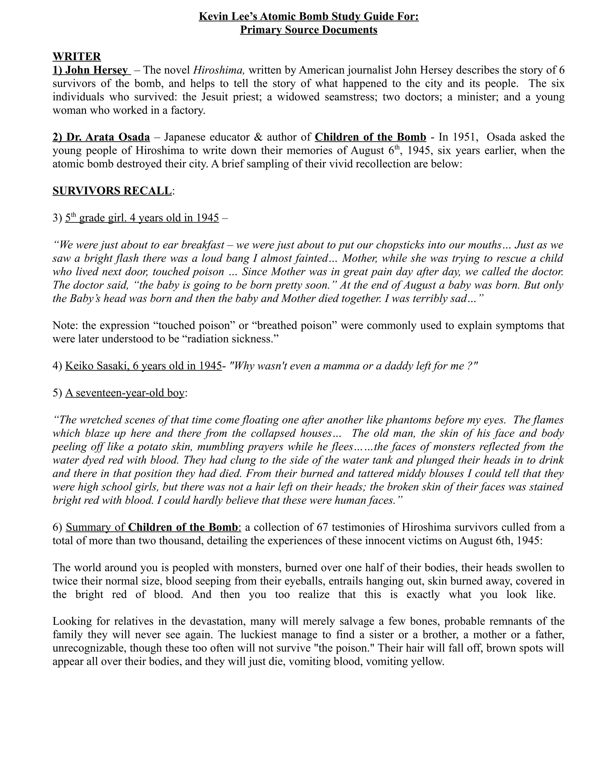 Kevin Lee’s Atomic Bomb Study Guide For:
                                        Primary Source Documents

WRITER
1) John Hersey – The novel Hiroshima, written by American journalist John Hersey describes the story of 6
survivors of the bomb, and helps to tell the story of what happened to the city and its people. The six
individuals who survived: the Jesuit priest; a widowed seamstress; two doctors; a minister; and a young
woman who worked in a factory.

2) Dr. Arata Osada – Japanese educator & author of Children of the Bomb - In 1951, Osada asked the
young people of Hiroshima to write down their memories of August 6th, 1945, six years earlier, when the
atomic bomb destroyed their city. A brief sampling of their vivid recollection are below:

SURVIVORS RECALL:

3) 5th grade girl. 4 years old in 1945 –

“We were just about to ear breakfast – we were just about to put our chopsticks into our mouths… Just as we
saw a bright flash there was a loud bang I almost fainted… Mother, while she was trying to rescue a child
who lived next door, touched poison … Since Mother was in great pain day after day, we called the doctor.
The doctor said, “the baby is going to be born pretty soon.” At the end of August a baby was born. But only
the Baby’s head was born and then the baby and Mother died together. I was terribly sad…”

Note: the expression “touched poison” or “breathed poison” were commonly used to explain symptoms that
were later understood to be “radiation sickness.”

4) Keiko Sasaki, 6 years old in 1945- "Why wasn't even a mamma or a daddy left for me ?"

5) A seventeen-year-old boy:

“The wretched scenes of that time come floating one after another like phantoms before my eyes. The flames
which blaze up here and there from the collapsed houses… The old man, the skin of his face and body
peeling off like a potato skin, mumbling prayers while he flees……the faces of monsters reflected from the
water dyed red with blood. They had clung to the side of the water tank and plunged their heads in to drink
and there in that position they had died. From their burned and tattered middy blouses I could tell that they
were high school girls, but there was not a hair left on their heads; the broken skin of their faces was stained
bright red with blood. I could hardly believe that these were human faces.”

6) Summary of Children of the Bomb: a collection of 67 testimonies of Hiroshima survivors culled from a
total of more than two thousand, detailing the experiences of these innocent victims on August 6th, 1945:

The world around you is peopled with monsters, burned over one half of their bodies, their heads swollen to
twice their normal size, blood seeping from their eyeballs, entrails hanging out, skin burned away, covered in
the bright red of blood. And then you too realize that this is exactly what you look like.

Looking for relatives in the devastation, many will merely salvage a few bones, probable remnants of the
family they will never see again. The luckiest manage to find a sister or a brother, a mother or a father,
unrecognizable, though these too often will not survive "the poison." Their hair will fall off, brown spots will
appear all over their bodies, and they will just die, vomiting blood, vomiting yellow.
 