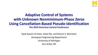 Adaptive Control of Systems
with Unknown Nonminimum-Phase Zeros
Using Cancellation-Based Pseudo-identification
The 2019 American Control Conference
Syed Aseem Ul Islam, Antai Xie, and Dennis S. Bernstein
Aerospace Engineering Department
University of Michigan
Ann Arbor, MI
 